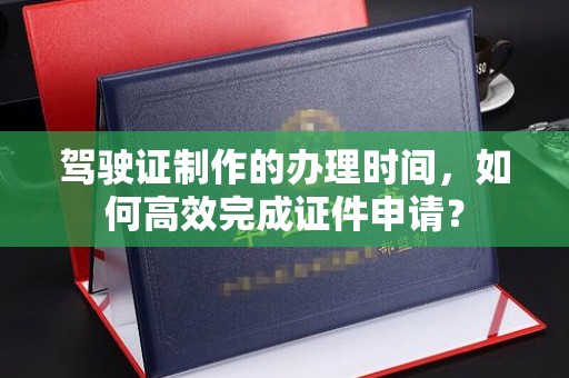 甘南驾驶证制作的办理时间，如何高效完成证件申请？
